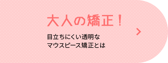 大人の矯正! 目立ちにくい透明なマウスピース矯正とは