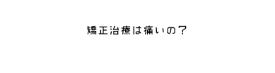 矯正治療は痛いの？