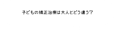 子どもの矯正治療は大人とどう違う？